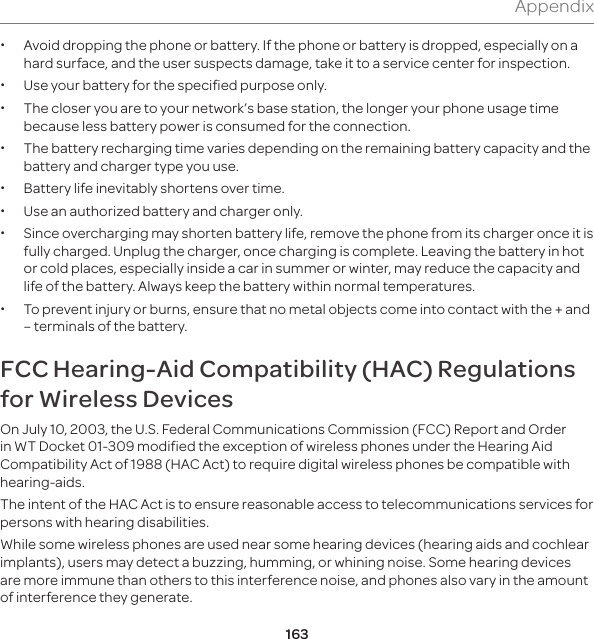 163Appendix xAvoid dropping the phone or battery. If the phone or battery is dropped, especially on a hard surface, and the user suspects damage, take it to a service center for inspection. x  Use your battery for the specified purpose only. x The closer you are to your network’s base station, the longer your phone usage time because less battery power is consumed for the connection. x The battery recharging time varies depending on the remaining battery capacity and the battery and charger type you use. x Battery life inevitably shortens over time. x Use an authorized battery and charger only.  x Since overcharging may shorten battery life, remove the phone from its charger once it is fully charged. Unplug the charger, once charging is complete. Leaving the battery in hot or cold places, especially inside a car in summer or winter, may reduce the capacity and life of the battery. Always keep the battery within normal temperatures.  x To prevent injury or burns, ensure that no metal objects come into contact with the + and – terminals of the battery.FCC Hearing-Aid Compatibility (HAC) Regulations for Wireless DevicesOn July 10, 2003, the U.S. Federal Communications Commission (FCC) Report and Order in WT Docket 01-309 modified the exception of wireless phones under the Hearing Aid Compatibility Act of 1988 (HAC Act) to require digital wireless phones be compatible with hearing-aids. The intent of the HAC Act is to ensure reasonable access to telecommunications services for persons with hearing disabilities. While some wireless phones are used near some hearing devices (hearing aids and cochlear implants), users may detect a buzzing, humming, or whining noise. Some hearing devices are more immune than others to this interference noise, and phones also vary in the amount of interference they generate.