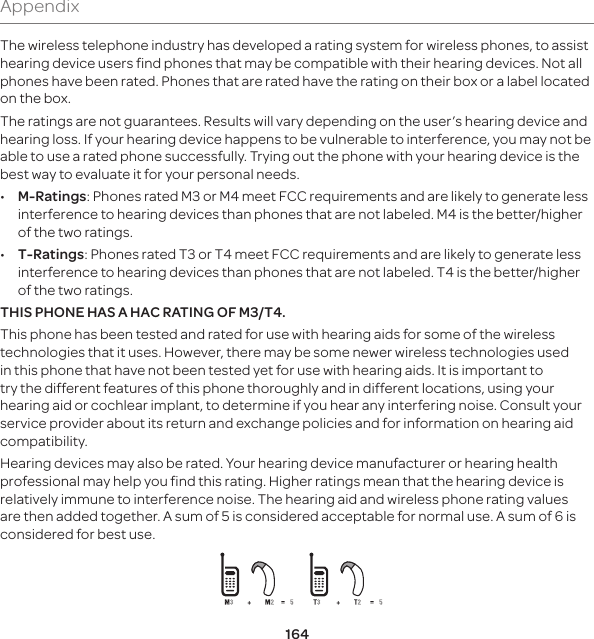 164AppendixThe wireless telephone industry has developed a rating system for wireless phones, to assist hearing device users find phones that may be compatible with their hearing devices. Not all phones have been rated. Phones that are rated have the rating on their box or a label located on the box. The ratings are not guarantees. Results will vary depending on the user’s hearing device and hearing loss. If your hearing device happens to be vulnerable to interference, you may not be able to use a rated phone successfully. Trying out the phone with your hearing device is the best way to evaluate it for your personal needs. • M-Ratings: Phones rated M3 or M4 meet FCC requirements and are likely to generate less interference to hearing devices than phones that are not labeled. M4 is the better/higher of the two ratings. • T-Ratings: Phones rated T3 or T4 meet FCC requirements and are likely to generate less interference to hearing devices than phones that are not labeled. T4 is the better/higher of the two ratings.THIS PHONE HAS A HAC RATING OF M3/T4.This phone has been tested and rated for use with hearing aids for some of the wireless technologies that it uses. However, there may be some newer wireless technologies used in this phone that have not been tested yet for use with hearing aids. It is important to try the different features of this phone thoroughly and in different locations, using your hearing aid or cochlear implant, to determine if you hear any interfering noise. Consult your service provider about its return and exchange policies and for information on hearing aid compatibility.Hearing devices may also be rated. Your hearing device manufacturer or hearing health professional may help you find this rating. Higher ratings mean that the hearing device is relatively immune to interference noise. The hearing aid and wireless phone rating values are then added together. A sum of 5 is considered acceptable for normal use. A sum of 6 is considered for best use. 