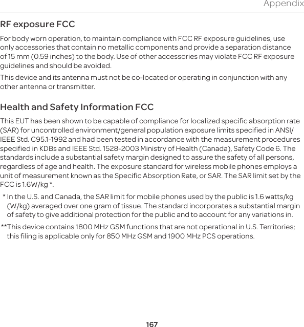 167AppendixRF exposure FCCFor body worn operation, to maintain compliance with FCC RF exposure guidelines, use only accessories that contain no metallic components and provide a separation distance of 15 mm (0.59 inches) to the body. Use of other accessories may violate FCC RF exposure guidelines and should be avoided.This device and its antenna must not be co-located or operating in conjunction with any other antenna or transmitter.Health and Safety Information FCCThis EUT has been shown to be capable of compliance for localized specific absorption rate (SAR) for uncontrolled environment/general population exposure limits specified in ANSI/IEEE Std. C95.1-1992 and had been tested in accordance with the measurement procedures specified in KDBs and IEEE Std. 1528-2003 Ministry of Health (Canada), Safety Code 6. The standards include a substantial safety margin designed to assure the safety of all persons, regardless of age and health. The exposure standard for wireless mobile phones employs a unit of measurement known as the Specific Absorption Rate, or SAR. The SAR limit set by the FCC is 1.6W/kg *.  *  In the U.S. and Canada, the SAR limit for mobile phones used by the public is 1.6 watts/kg (W/kg) averaged over one gram of tissue. The standard incorporates a substantial margin of safety to give additional protection for the public and to account for any variations in. ** This device contains 1800 MHz GSM functions that are not operational in U.S. Territories; this filing is applicable only for 850 MHz GSM and 1900 MHz PCS operations.