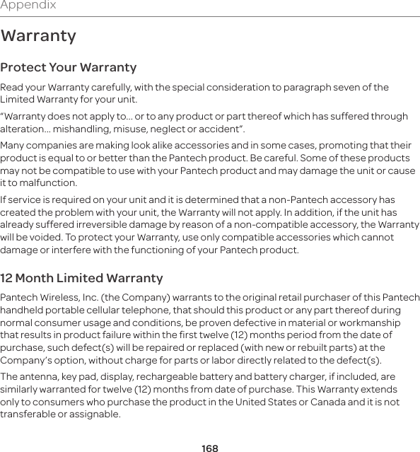168AppendixWarrantyProtect Your WarrantyRead your Warranty carefully, with the special consideration to paragraph seven of the Limited Warranty for your unit.“Warranty does not apply to... or to any product or part thereof which has suffered through alteration... mishandling, misuse, neglect or accident”.Many companies are making look alike accessories and in some cases, promoting that their product is equal to or better than the Pantech product. Be careful. Some of these products may not be compatible to use with your Pantech product and may damage the unit or cause it to malfunction.If service is required on your unit and it is determined that a non-Pantech accessory has created the problem with your unit, the Warranty will not apply. In addition, if the unit has already suffered irreversible damage by reason of a non-compatible accessory, the Warranty will be voided. To protect your Warranty, use only compatible accessories which cannot damage or interfere with the functioning of your Pantech product.12 Month Limited WarrantyPantech Wireless, Inc. (the Company) warrants to the original retail purchaser of this Pantech handheld portable cellular telephone, that should this product or any part thereof during normal consumer usage and conditions, be proven defective in material or workmanship that results in product failure within the first twelve (12) months period from the date of purchase, such defect(s) will be repaired or replaced (with new or rebuilt parts) at the Company’s option, without charge for parts or labor directly related to the defect(s).The antenna, key pad, display, rechargeable battery and battery charger, if included, are similarly warranted for twelve (12) months from date of purchase. This Warranty extends only to consumers who purchase the product in the United States or Canada and it is not transferable or assignable.