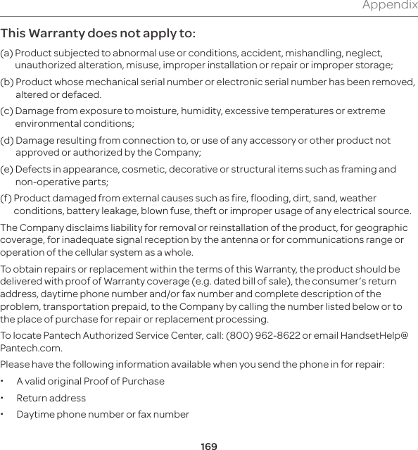 169AppendixThis Warranty does not apply to:(a)  Product subjected to abnormal use or conditions, accident, mishandling, neglect, unauthorized alteration, misuse, improper installation or repair or improper storage;(b)   Product whose mechanical serial number or electronic serial number has been removed, altered or defaced.(c)   Damage from exposure to moisture, humidity, excessive temperatures or extreme environmental conditions;(d)   Damage resulting from connection to, or use of any accessory or other product not approved or authorized by the Company;(e)   Defects in appearance, cosmetic, decorative or structural items such as framing and non-operative parts;(f)   Product damaged from external causes such as fire, flooding, dirt, sand, weather conditions, battery leakage, blown fuse, theft or improper usage of any electrical source.The Company disclaims liability for removal or reinstallation of the product, for geographic coverage, for inadequate signal reception by the antenna or for communications range or operation of the cellular system as a whole.To obtain repairs or replacement within the terms of this Warranty, the product should be delivered with proof of Warranty coverage (e.g. dated bill of sale), the consumer’s return address, daytime phone number and/or fax number and complete description of the problem, transportation prepaid, to the Company by calling the number listed below or to the place of purchase for repair or replacement processing.To locate Pantech Authorized Service Center, call: (800) 962-8622 or email HandsetHelp@Pantech.com.Please have the following information available when you send the phone in for repair: xA valid original Proof of Purchase xReturn address xDaytime phone number or fax number