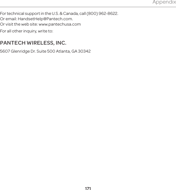 171AppendixFor technical support in the U.S. &amp; Canada, call (800) 962-8622. Or email: HandsetHelp@Pantech.com. Or visit the web site: www.pantechusa.comFor all other inquiry, write to:PANTECH WIRELESS, INC.5607 Glenridge Dr. Suite 500 Atlanta, GA 30342