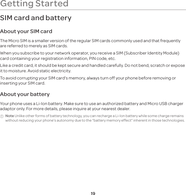 19SIM card and batteryAbout your SIM cardThe Micro SIM is a smaller version of the regular SIM cards commonly used and that frequently are referred to merely as SIM cards.When you subscribe to your network operator, you receive a SIM (Subscriber Identity Module) card containing your registration information, PIN code, etc. Like a credit card, it should be kept secure and handled carefully. Do not bend, scratch or expose it to moisture. Avoid static electricity. To avoid corrupting your SIM card’s memory, always turn off your phone before removing or inserting your SIM card.About your batteryYour phone uses a Li-Ion battery. Make sure to use an authorized battery and Micro USB charger adaptor only. For more details, please inquire at your nearest dealer.Note Unlike other forms of battery technology, you can recharge a Li-Ion battery while some charge remains without reducing your phone’s autonomy due to the “battery memory effect” inherent in those technologies.Getting Started