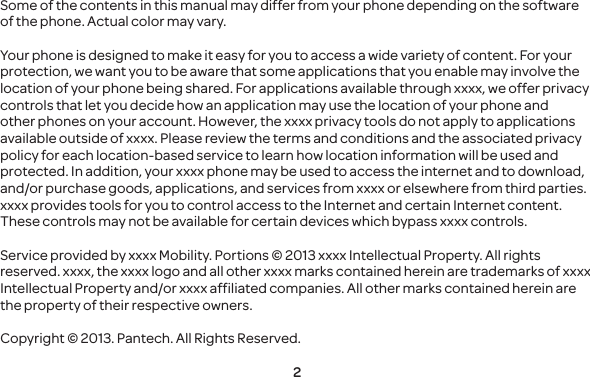 2Some of the contents in this manual may differ from your phone depending on the software of the phone. Actual color may vary.Your phone is designed to make it easy for you to access a wide variety of content. For your protection, we want you to be aware that some applications that you enable may involve the location of your phone being shared. For applications available through xxxx, we offer privacy controls that let you decide how an application may use the location of your phone and other phones on your account. However, the xxxx privacy tools do not apply to applications available outside of xxxx. Please review the terms and conditions and the associated privacy policy for each location-based service to learn how location information will be used and protected. In addition, your xxxx phone may be used to access the internet and to download, and/or purchase goods, applications, and services from xxxx or elsewhere from third parties. xxxx provides tools for you to control access to the Internet and certain Internet content. These controls may not be available for certain devices which bypass xxxx controls. Service provided by xxxx Mobility. Portions © 2013 xxxx Intellectual Property. All rights reserved. xxxx, the xxxx logo and all other xxxx marks contained herein are trademarks of xxxx Intellectual Property and/or xxxx affiliated companies. All other marks contained herein are the property of their respective owners.Copyright © 2013. Pantech. All Rights Reserved.