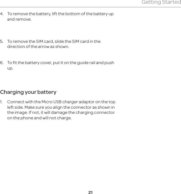 21Getting Started4.  To remove the battery, lift the bottom of the battery up and remove. 5.  To remove the SIM card, slide the SIM card in the direction of the arrow as shown.6.  To fit the battery cover, put it on the guide rail and push up. Charging your battery1.  Connect with the Micro USB charger adaptor on the top left side. Make sure you align the connector as shown in the image. If not, it will damage the charging connector on the phone and will not charge.