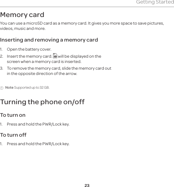23Getting StartedMemory card You can use a microSD card as a memory card. It gives you more space to save pictures, videos, music and more. Inserting and removing a memory card1.  Open the battery cover.2.  Insert the memory card.   will be displayed on the screen when a memory card is inserted.3.  To remove the memory card, slide the memory card out in the opposite direction of the arrow.Note Supported up to 32 GB.Turning the phone on/off To turn on 1.  Press and hold the PWR/Lock key.To turn off1.  Press and hold the PWR/Lock key.