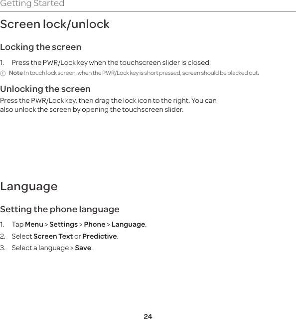 24Getting StartedScreen lock/unlockLocking the screen1. Press the PWR/Lock key when the touchscreen slider is closed.Note In touch lock screen, when the PWR/Lock key is short pressed, screen should be blacked out.Unlocking the screenPress the PWR/Lock key, then drag the lock icon to the right. You can also unlock the screen by opening the touchscreen slider.LanguageSetting the phone language1. Tap Menu &gt; Settings &gt; Phone &gt; Language. 2. Select Screen Text or Predictive.3.  Select a language &gt; Save.