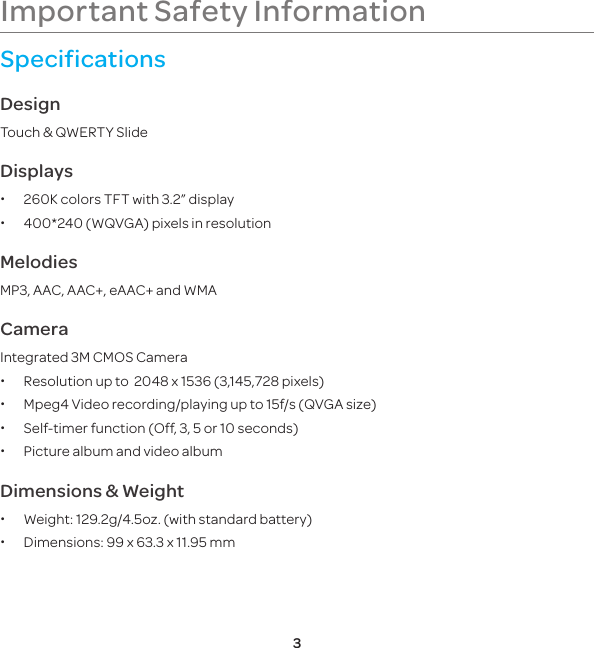 3Important Safety InformationSpecificationsDesignTouch &amp; QWERTY SlideDisplays x260K colors TFT with 3.2” display x400*240 (WQVGA) pixels in resolution   MelodiesMP3, AAC, AAC+, eAAC+ and WMACameraIntegrated 3M CMOS Camera xResolution up to  2048 x 1536 (3,145,728 pixels) xMpeg4 Video recording/playing up to 15f/s (QVGA size) xSelf-timer function (Off, 3, 5 or 10 seconds) xPicture album and video albumDimensions &amp; Weight xWeight: 129.2g/4.5oz. (with standard battery) xDimensions:  99 x 63.3 x 11.95 mm    