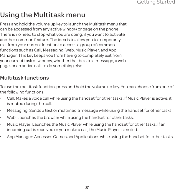 31Getting StartedUsing the Multitask menu Press and hold the volume up key to launch the Multitask menu that can be accessed from any active window or page on the phone. There is no need to stop what you are doing, if you want to activate another common feature. The idea is to allow you to temporarily exit from your current location to access a group of common functions such as Call, Messaging, Web, Music Player, and App Manager. This key keeps you from having to completely exit from your current task or window, whether that be a text message, a web page, or an active call, to do something else.Multitask functionsTo use the multitask function, press and hold the volume up key. You can choose from one of the following functions:  xCall: Makes a voice call while using the handset for other tasks. If Music Player is active, it is muted during the call.  xMessaging: Sends a text or multimedia message while using the handset for other tasks.  xWeb: Launches the browser while using the handset for other tasks.  xMusic Player: Launches the Music Player while using the handset for other tasks. If an incoming call is received or you make a call, the Music Player is muted.  xApp Manager: Accesses Games and Applications while using the handset for other tasks. 
