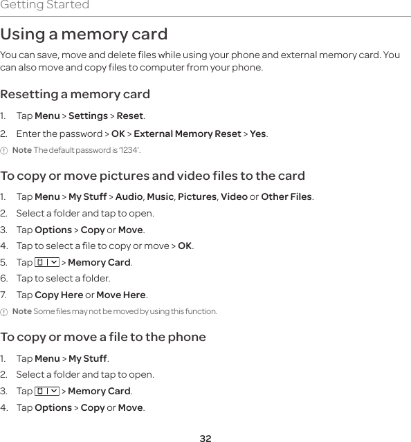32Getting StartedUsing a memory cardYou can save, move and delete files while using your phone and external memory card. You can also move and copy files to computer from your phone.Resetting a memory card1. Tap Menu &gt; Settings &gt; Reset.2.  Enter the password &gt; OK &gt; External Memory Reset &gt; Yes.Note The default password is ‘1234’.To copy or move pictures and video files to the card1. Tap Menu &gt; My Stuff &gt; Audio, Music, Pictures, Video or Other Files.2. Select a folder and tap to open.3. Tap Options &gt; Copy or Move.4.  Tap to select a file to copy or move &gt; OK.5. Tap   &gt; Memory Card.6.  Tap to select a folder.7. Tap Copy Here or Move Here.Note Some files may not be moved by using this function.To copy or move a file to the phone1. Tap Menu &gt; My Stuff.2.  Select a folder and tap to open.3. Tap   &gt; Memory Card.4. Tap Options &gt; Copy or Move.