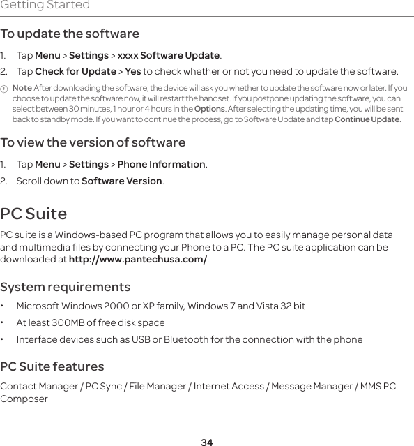 34Getting StartedTo update the software1. Tap Menu &gt; Settings &gt; xxxx Software Update.2. Tap Check for Update &gt; Yes to check whether or not you need to update the software. Note After downloading the software, the device will ask you whether to update the software now or later. If you choose to update the software now, it will restart the handset. If you postpone updating the software, you can select between 30 minutes, 1 hour or 4 hours in the Options. After selecting the updating time, you will be sent back to standby mode. If you want to continue the process, go to Software Update and tap Continue Update.To view the version of software 1. Tap Menu &gt; Settings &gt; Phone Information.2.  Scroll down to Software Version.PC SuitePC suite is a Windows-based PC program that allows you to easily manage personal data and multimedia files by connecting your Phone to a PC. The PC suite application can be downloaded at http://www.pantechusa.com/.System requirements x Microsoft Windows 2000 or XP family, Windows 7 and Vista 32 bit xAt least 300MB of free disk space x Interface devices such as USB or Bluetooth for the connection with the phonePC Suite featuresContact Manager / PC Sync / File Manager / Internet Access / Message Manager / MMS PC Composer