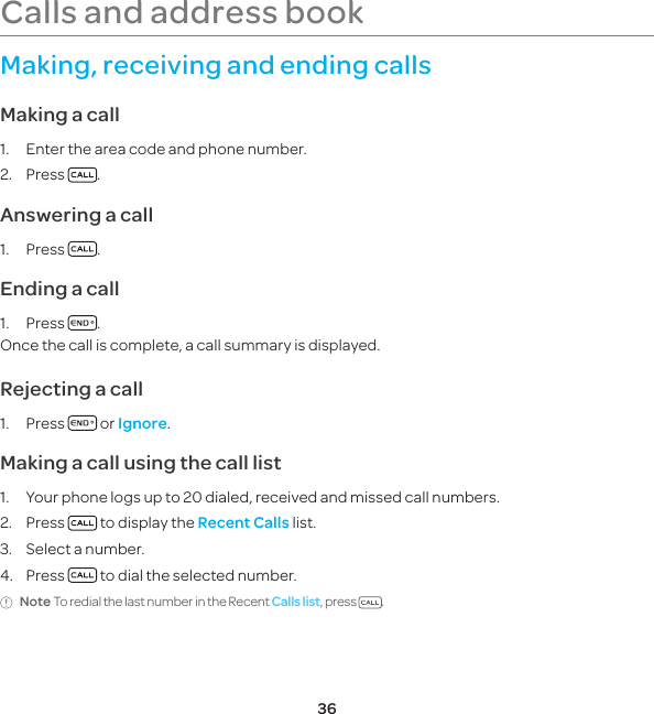 36Making, receiving and ending callsMaking a call1.  Enter the area code and phone number.2. Press  .Answering a call1. Press  .Ending a call1. Press  .Once the call is complete, a call summary is displayed.Rejecting a call1. Press   or Ignore.Making a call using the call list1.  Your phone logs up to 20 dialed, received and missed call numbers.2. Press   to display the Recent Calls list.3.  Select a number.4. Press   to dial the selected number.Note To redial the last number in the Recent Calls list, press  . Calls and address book