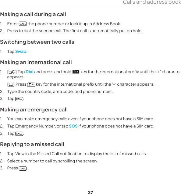 37Calls and address bookMaking a call during a call1. Enter   the phone number or look it up in Address Book.2.  Press to dial the second call. The first call is automatically put on hold.Switching between two calls1. Tap Swap.Making an international call1. [ ] Tap Dial and press and hold J key for the international prefix until the ‘+’ character appears.  [ ] Press   key for the international prefix until the ‘+’ character appears.2.  Type the country code, area code, and phone number.3. Tap  .Making an emergency call1.  You can make emergency calls even if your phone does not have a SIM card.2.  Tap Emergency Number, or tap SOS if your phone does not have a SIM card.3. Tap  .Replying to a missed call1.  Tap View in the Missed Call notification to display the list of missed calls.2.  Select a number to call by scrolling the screen.3. Press  .