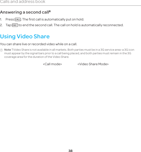 38Calls and address bookAnswering a second callN1. Press  . The first call is automatically put on hold.2. Tap   to end the second call. The call on hold is automatically reconnected.Using Video ShareYou can share live or recorded video while on a call. Note TVideo Share is not available in all markets. Both parties must be in a 3G service area–a 3G icon must appear by the signal bars prior to a call being placed, and both parties must remain in the 3G coverage area for the duration of the Video Share.&lt;Call mode&gt; &lt;Video Share Mode&gt;