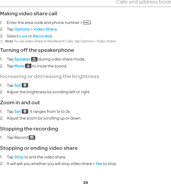 39Calls and address bookMaking video share call1.  Enter the area code and phone number &gt;  .2. Tap Options &gt; Video Share.3. Select Live or Recorded.Note To use video share in the Recent Calls, tap Options &gt; Video Share.Turning off the speakerphone1. Tap Speaker Speaker  during video share mode.2. Tap Mute Mute  to mute the sound.Increasing or decreasing the brightness1. Tap Set Set .2.  Adjust the brightness by scrolling left or right.Zoom in and out1. Tap Set Set . It ranges from 1x to 3x.2.  Adjust the zoom by scrolling up or down.Stopping the recording1.  Tap Record  Record .Stopping or ending video share1. Tap Stop to end the video share.2.  It will ask you whether you will stop video share &gt; Yes to stop.