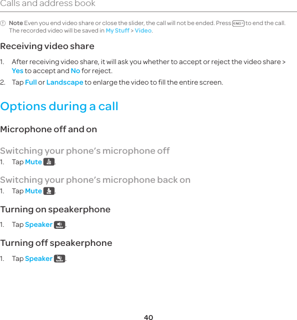 40Calls and address bookNote Even you end video share or close the slider, the call will not be ended. Press   to end the call. The recorded video will be saved in My Stuff &gt; Video.Receiving video share1.  After receiving video share, it will ask you whether to accept or reject the video share &gt; Yes to accept and No for reject.2. Tap Full or Landscape to enlarge the video to fill the entire screen.Options during a callMicrophone off and onSwitching your phone’s microphone off1. Tap Mute Mute .Switching your phone’s microphone back on1. Tap Mute Mute .Turning on speakerphone1. Tap Speaker Speaker .Turning off speakerphone1. Tap Speaker Speaker .