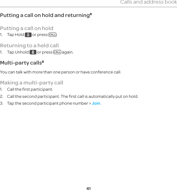 41Calls and address bookPutting a call on hold and returningNPutting a call on hold1.  Tap Hold  Hold  or press  .Returning to a held call1.  Tap Unhold  Hold  or press   again.Multi-party callsNYou can talk with more than one person or have conference call.Making a multi-party call1.  Call the first participant.2.  Call the second participant. The first call is automatically put on hold.3.  Tap the second participant phone number &gt; Join.