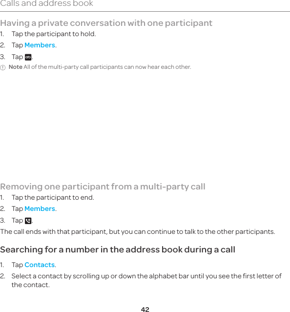 42Calls and address bookHaving a private conversation with one participant1.  Tap the participant to hold. 2. Tap Members.3. Tap V.Note All of the multi-party call participants can now hear each other.Removing one participant from a multi-party call1.  Tap the participant to end. 2. Tap Members.3. Tap B. The call ends with that participant, but you can continue to talk to the other participants.Searching for a number in the address book during a call1. Tap Contacts.2.  Select a contact by scrolling up or down the alphabet bar until you see the first letter of the contact.