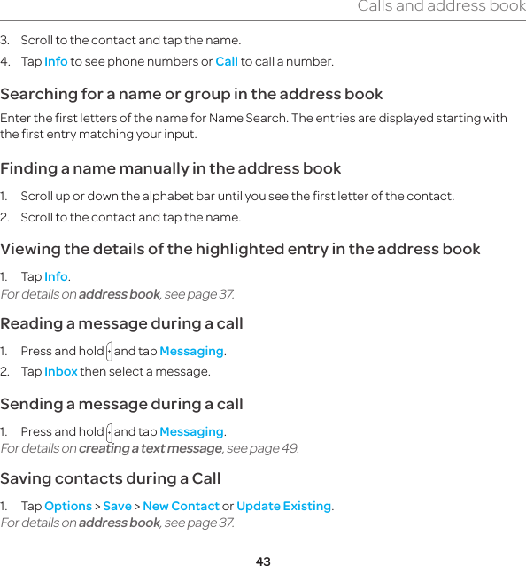 43Calls and address book3.  Scroll to the contact and tap the name.4. Tap Info to see phone numbers or Call to call a number.Searching for a name or group in the address bookEnter the first letters of the name for Name Search. The entries are displayed starting with the first entry matching your input.Finding a name manually in the address book  1.  Scroll up or down the alphabet bar until you see the first letter of the contact.2.  Scroll to the contact and tap the name.Viewing the details of the highlighted entry in the address book1. Tap Info.For details on address book, see page 37. Reading a message during a call1.  Press and hold   and tap Messaging.2. Tap Inbox then select a message.Sending a message during a call1.  Press and hold   and tap Messaging.For details on creating a text message, see page 49. Saving contacts during a Call1. Tap Options &gt; Save &gt; New Contact or Update Existing.For details on address book, see page 37.