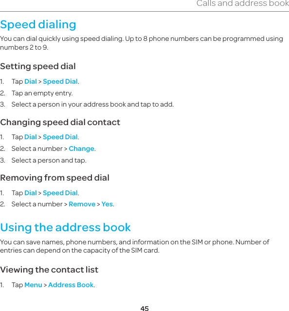 45Calls and address bookSpeed dialingYou can dial quickly using speed dialing. Up to 8 phone numbers can be programmed using numbers 2 to 9.Setting speed dial1. Tap Dial &gt; Speed Dial.2.  Tap an empty entry.3.  Select a person in your address book and tap to add.Changing speed dial contact1. Tap Dial &gt; Speed Dial.2.  Select a number &gt; Change.3.  Select a person and tap.Removing from speed dial1. Tap Dial &gt; Speed Dial.2.  Select a number &gt; Remove &gt; Yes.Using the address bookYou can save names, phone numbers, and information on the SIM or phone. Number of entries can depend on the capacity of the SIM card.Viewing the contact list1. Tap Menu &gt; Address Book.