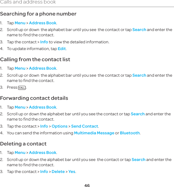 46Calls and address bookSearching for a phone number1. Tap Menu &gt; Address Book.2.  Scroll up or down  the alphabet bar until you see  the contact or tap Search and enter the name to find the contact.3.  Tap the contact &gt; Info to view the detailed information.4.  To update information, tap Edit.Calling from the contact list1. Tap Menu &gt; Address Book.2.  Scroll up or down  the alphabet bar until you see  the contact or tap Search and enter the name to find the contact.3. Press  .Forwarding contact details1. Tap Menu &gt; Address Book.2.   Scroll up or down the alphabet bar until you see the contact or tap Search and enter the name to find the contact.3.  Tap the contact &gt; Info &gt; Options &gt; Send Contact.4.   You can send the information using Multimedia Message or Bluetooth.Deleting a contact1. Tap Menu &gt; Address Book.2.  Scroll up or down the alphabet bar until you see  the contact or tap Search and enter the name to find the contact.3.  Tap the contact &gt; Info &gt; Delete &gt; Yes.