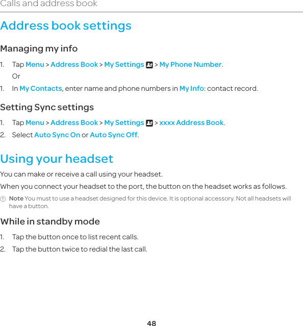 48Calls and address bookAddress book settingsManaging my info1. Tap Menu &gt; Address Book &gt; My Settings x &gt; My Phone Number. Or1. In My Contacts, enter name and phone numbers in My Info: contact record.Setting Sync settings1. Tap Menu &gt; Address Book &gt; My Settings x &gt; xxxx Address Book.2. Select Auto Sync On or Auto Sync Off.Using your headsetYou can make or receive a call using your headset.When you connect your headset to the port, the button on the headset works as follows.Note You must to use a headset designed for this device. It is optional accessory. Not all headsets will have a button.While in standby mode1.  Tap the button once to list recent calls.2.  Tap the button twice to redial the last call.