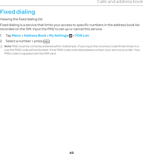 49Calls and address bookFixed dialingViewing the fixed dialing listFixed dialing is a service that limits your access to specific numbers in the address book list recorded on the SIM. Input the PIN2 to set up or cancel this service.1. Tap Menu &gt; Address Book &gt; My Settings x &gt; FDN List.2.  Select a number &gt; press  .Note PIN2 must be correctly entered within 3 attempts. If you input the incorrect code three times in a row the PIN2 code will be blocked. If the PIN2 code is blocked please contact your service provider. Your PIN2 code is supplied with the SIM card.