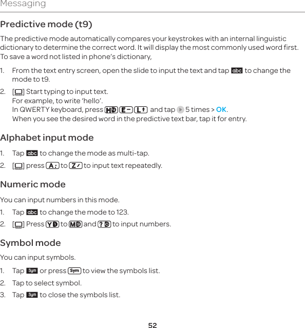 52MessagingPredictive mode (t9)The predictive mode automatically compares your keystrokes with an internal linguistic dictionary to determine the correct word. It will display the most commonly used word first. To save a word not listed in phone’s dictionary, 1.  From the text entry screen, open the slide to input the text and tap 3 to change the mode to t9.2. [ ] Start typing to input text.    For example, to write ‘hello’. In QWERTY keyboard, press        and tap   5 times &gt; OK. When you see the desired word in the predictive text bar, tap it for entry.Alphabet input mode1. Tap 3 to change the mode as multi-tap.2. [ ] press   to   to input text repeatedly.Numeric modeYou can input numbers in this mode.1. Tap 3 to change the mode to 123.2. [ ] Press   to   and   to input numbers.Symbol modeYou can input symbols.1. Tap w or press   to view the symbols list.  2.  Tap to select symbol. 3. Tap w to close the symbols list.