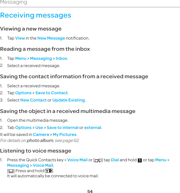 54MessagingReceiving messagesViewing a new message1. Tap View in the New Message notification.Reading a message from the inbox1. Tap Menu &gt; Messaging &gt; Inbox.2.  Select a received message.Saving the contact information from a received message1.  Select a received message.2. Tap Options &gt; Save to Contact.3. Select New Contact or Update Existing.Saving the object in a received multimedia message1.  Open the multimedia message.2. Tab Options &gt; Use &gt; Save to internal or external.It will be saved in Camera &gt; My Pictures.For details on photo album, see page 62.Listening to voice message1.   Press the Quick Contacts key &gt; Voice Mail or [ ] tap Dial and hold 1 or tap Menu &gt; Messaging &gt; Voice Mail. [] Press and hold  . It will automatically be connected to voice mail.