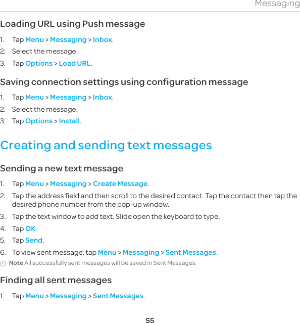 55MessagingLoading URL using Push message1. Tap Menu &gt; Messaging &gt; Inbox. 2.  Select the message.3. Tap Options &gt; Load URL.Saving connection settings using configuration message1. Tap Menu &gt; Messaging &gt; Inbox. 2.  Select the message.3. Tap Options &gt; Install.Creating and sending text messagesSending a new text message1. Tap Menu &gt; Messaging &gt; Create Message.2.  Tap the address field and then scroll to the desired contact. Tap the contact then tap the desired phone number from the pop-up window.3.  Tap the text window to add text. Slide open the keyboard to type.4. Tap OK.5. Tap Send.6.  To view sent message, tap Menu &gt; Messaging &gt; Sent Messages.Note All successfully sent messages will be saved in Sent Messages.Finding all sent messages1. Tap Menu &gt; Messaging &gt; Sent Messages.