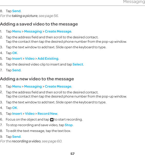 57Messaging8. Tap Send.For the taking a picture, see page 56.Adding a saved video to the message1. Tap Menu &gt; Messaging &gt; Create Message.2.  Tap the address field and then scroll to the desired contact.  Tap the contact then tap the desired phone number from the pop-up window.3.  Tap the text window to add text. Slide open the keyboard to type.4. Tap OK.5. Tap Insert &gt; Video &gt; Add Existing.6.  Tap the desired video clip to insert and tap Select.7. Tap Send.Adding a new video to the message1. Tap Menu &gt; Messaging &gt; Create Message.2.  Tap the address field and then scroll to the desired contact.  Tap the contact then tap the desired phone number from the pop-up window.3.  Tap the text window to add text. Slide open the keyboard to type.4. Tap OK.5. Tap Insert &gt; Video &gt; Record New.6.  Focus on the object and tap D to start recording.7.  To stop recording and save video, tap Stop.8.  To edit the text message, tap the text box.9. Tap Send.For the recording a video, see page 60.