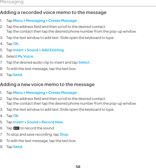 58MessagingAdding a recorded voice memo to the message1. Tap Menu &gt; Messaging &gt; Create Message.2.  Tap the address field and then scroll to the desired contact. Tap the contact then tap the desired phone number from the pop-up window.3.  Tap the text window to add text. Slide open the keyboard to type.4. Tap OK.5. Tap Insert &gt; Sound &gt; Add Existing.6. Select My Voice.7.  Tap the desired audio clip to insert and tap Select.8.  To edit the text message, tap the text box.9. Tap Send.Adding a new voice memo to the message1. Tap Menu &gt; Messaging &gt; Create Message.2.  Tap the address field and then scroll to the desired contact.  Tap the contact then tap the desired phone number from the pop-up window.3.  Tap the text window to add text. Slide open the keyboard to type.4. Tap OK.5. Tap Insert &gt; Sound &gt; Record New.6. Tap 2 to record the sound.7.  To stop and save recording, tap Stop.8.  To edit the text message, tap the text box.9. Tap Send.