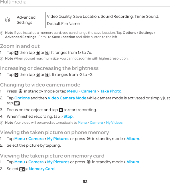 62MultimediaAdvanced SettingsVideo Quality, Save Location, Sound Recording, Timer Sound, Default File NameNote If you installed a memory card, you can change the save location. Tap Options &gt; Settings &gt; Advanced Settings.  Scroll to Save Location and slide button to the left.Zoom in and out1. Tap } then tap ~ or /. It ranges from 1x to 7x.Note When you set maximum size, you cannot zoom in with highest resolution.Increasing or decreasing the brightness1. Tap $ then tap % or &amp; . It ranges from -3 to +3.Changing to video camera mode1. PressQin standby mode or tap Menu &gt; Camera &gt; Take Photo.2. Tap Options and then Video Camera Mode while camera mode is activated or simply just tap  .3.  Focus on the object and tap D to start recording.4.  When finished recording, tap &gt; Stop.Note Your video will be saved automatically to Menu &gt; Camera &gt; My Videos.Viewing the taken picture on phone memory1. Tap Menu &gt; Camera &gt; My Pictures or pressQin standby mode &gt; Album.2.  Select the picture by tapping.Viewing the taken picture on memory card1. Tap Menu &gt; Camera &gt; My Pictures or pressQin standby mode &gt; Album.2. Select   &gt; Memory Card. 