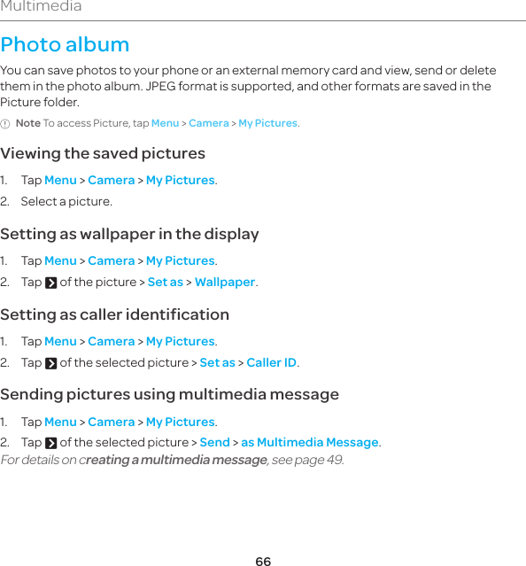 66MultimediaPhoto albumYou can save photos to your phone or an external memory card and view, send or delete them in the photo album. JPEG format is supported, and other formats are saved in the Picture folder.Note To access Picture, tap Menu &gt; Camera &gt; My Pictures.Viewing the saved pictures1. Tap Menu &gt; Camera &gt; My Pictures.2.  Select a picture.Setting as wallpaper in the display1. Tap Menu &gt; Camera &gt; My Pictures.2. Tap A of the picture &gt; Set as &gt; Wallpaper.Setting as caller identification1. Tap Menu &gt; Camera &gt; My Pictures.2. Tap A of the selected picture &gt; Set as &gt; Caller ID.Sending pictures using multimedia message1. Tap Menu &gt; Camera &gt; My Pictures.2. Tap A of the selected picture &gt; Send &gt; as Multimedia Message.For details on creating a multimedia message, see page 49.