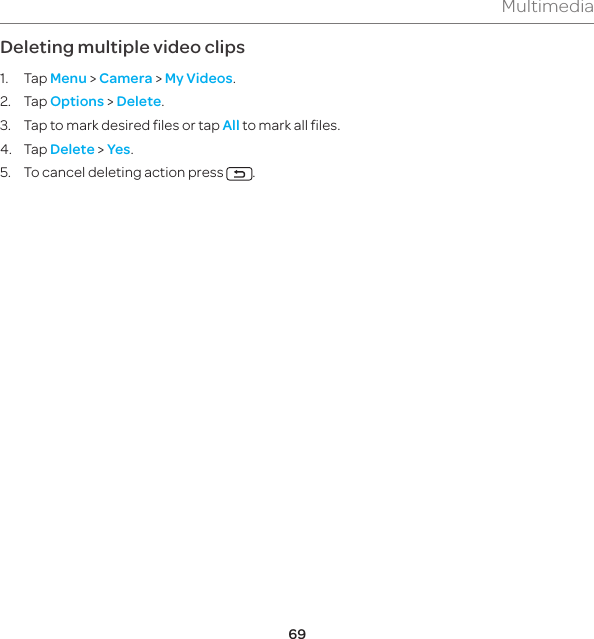 69MultimediaDeleting multiple video clips1. Tap Menu &gt; Camera &gt; My Videos.2. Tap Options &gt; Delete.3.  Tap to mark desired files or tap All to mark all files.4. Tap Delete &gt; Yes.5.  To cancel deleting action press  .