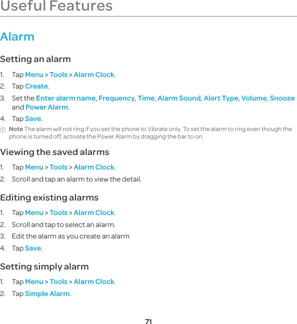 71Useful FeaturesAlarmSetting an alarm1. Tap Menu &gt; Tools &gt; Alarm Clock.2. Tap Create.3.  Set the Enter alarm name, Frequency, Time, Alarm Sound, Alert Type, Volume, Snooze and Power Alarm.4. Tap Save.Note The alarm will not ring if you set the phone to Vibrate only. To set the alarm to ring even though the phone is turned off, activate the Power Alarm by dragging the bar to on.Viewing the saved alarms1. Tap Menu &gt; Tools &gt; Alarm Clock.2.  Scroll and tap an alarm to view the detail.Editing existing alarms1. Tap Menu &gt; Tools &gt; Alarm Clock.2.  Scroll and tap to select an alarm.3.  Edit the alarm as you create an alarm4. Tap Save.Setting simply alarm1. Tap Menu &gt; Tools &gt; Alarm Clock.2. Tap Simple Alarm.P6070