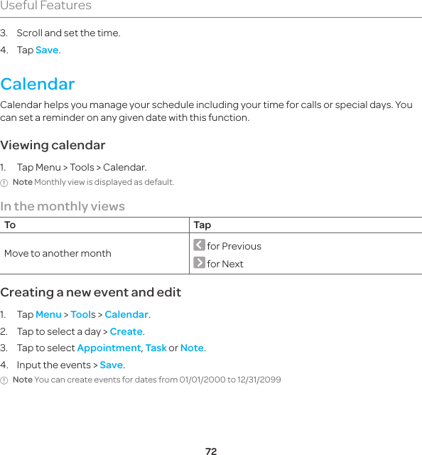 72Useful Features3.  Scroll and set the time.4. Tap Save.CalendarCalendar helps you manage your schedule including your time for calls or special days. You can set a reminder on any given date with this function.Viewing calendar1.  Tap Menu &gt; Tools &gt; Calendar.Note Monthly view is displayed as default.In the monthly viewsTo TapMove to another month  for Previous   for Next Creating a new event and edit1. Tap Menu &gt; Tools &gt; Calendar.2.  Tap to select a day &gt; Create.3.  Tap to select Appointment, Task or Note.4.  Input the events &gt; Save.Note You can create events for dates from 01/01/2000 to 12/31/2099