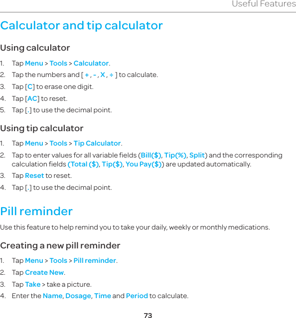 73Useful FeaturesCalculator and tip calculatorUsing calculator1. Tap Menu &gt; Tools &gt; Calculator.2.  Tap the numbers and [ + , - , X , ÷ ] to calculate.3.  Tap [C] to erase one digit.4.  Tap [AC] to reset.5.  Tap [.] to use the decimal point.Using tip calculator1. Tap Menu &gt; Tools &gt; Tip Calculator.2.  Tap to enter values for all variable fields (Bill($), Tip(%), Split) and the corresponding calculation fields (Total ($), Tip($), You Pay($)) are updated automatically.3. Tap Reset to reset.4.  Tap [.] to use the decimal point.Pill reminderUse this feature to help remind you to take your daily, weekly or monthly medications.Creating a new pill reminder1. Tap Menu &gt; Tools &gt; Pill reminder.2. Tap Create New.3. Tap Take &gt; take a picture.4.  Enter the Name, Dosage, Time and Period to calculate.