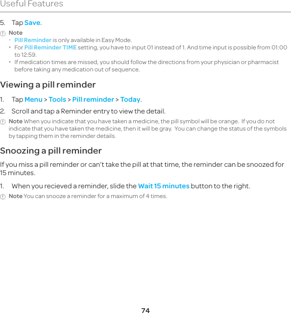 74Useful Features5. Tap Save.Note  xPill Reminder is only available in Easy Mode. xFor Pill Reminder TIME setting, you have to input 01 instead of 1. And time input is possible from 01:00 to 12:59.  xIf medication times are missed, you should follow the directions from your physician or pharmacist before taking any medication out of sequence.Viewing a pill reminder1. Tap Menu &gt; Tools &gt; Pill reminder &gt; Today.2.  Scroll and tap a Reminder entry to view the detail.Note When you indicate that you have taken a medicine, the pill symbol will be orange.  If you do not indicate that you have taken the medicine, then it will be gray.  You can change the status of the symbols by tapping them in the reminder details.Snoozing a pill reminderIf you miss a pill reminder or can’t take the pill at that time, the reminder can be snoozed for 15 minutes.1.  When you recieved a reminder, slide the Wait 15 minutes button to the right.Note You can snooze a reminder for a maximum of 4 times.