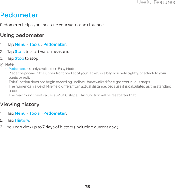 75Useful FeaturesPedometerPedometer helps you measure your walks and distance.Using pedometer1. Tap Menu &gt; Tools &gt; Pedometer.2. Tap Start to start walks measure.3. Tap Stop to stop.Note  xPedometer is only available in Easy Mode. xPlace the phone in the upper front pocket of your jacket, in a bag you hold tightly, or attach to your pants or belt. xThis function does not begin recording until you have walked for eight continuous steps. xThe numerical value of Mile field differs from actual distance, because it is calculated as the standard pace. xThe maximum count value is 32,000 steps. This function will be reset after that.Viewing history1. Tap Menu &gt; Tools &gt; Pedometer.2. Tap History.3.  You can view up to 7 days of history (including current day.).