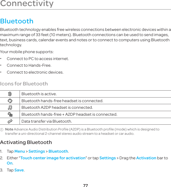 77ConnectivityBluetoothBluetooth technology enables free wireless connections between electronic devices within a maximum range of 33 feet (10 meters). Bluetooth connections can be used to send images, text, business cards, calendar events and notes or to connect to computers using Bluetooth technology.Your mobile phone supports: xConnect to PC to access internet. xConnect to Hands-Free. xConnect to electronic devices.Icons for Bluetooth Bluetooth is active. Bluetooth hands-free headset is connected. Bluetooth A2DP headset is connected. Bluetooth hands-free + A2DP headset is connected. Data transfer via Bluetooth.Note Advance Audio Distribution Profile (A2DP) is a Bluetooth profile (mode) which is designed to transfer a uni-directional 2-channel stereo audio stream to a headset or car audio.Activating Bluetooth1. Tap Menu &gt; Settings &gt; Bluetooth.2.  Either “Touch center image for activation” or tap Settings &gt; Drag the Activation bar to On.3. Tap Save.P6070