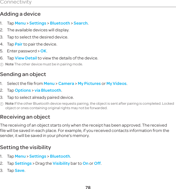 78ConnectivityAdding a device1. Tap Menu &gt; Settings &gt; Bluetooth &gt; Search.2.  The available devices will display.3.  Tap to select the desired device.4. Tap Pair to pair the device.5.  Enter password &gt; OK.6. Tap View Detail to view the details of the device.Note The other device must be in pairing mode.Sending an object1.  Select the file from Menu &gt; Camera &gt; My Pictures or My Videos.2. Tap Options &gt; via Bluetooth.3.  Tap to select already paired device.Note If the other Bluetooth device requests pairing, the object is sent after pairing is completed. Locked object or ones containing original rights may not be forwarded.Receiving an objectThe receiving of an object starts only when the receipt has been approved. The received file will be saved in each place. For example, if you received contacts information from the sender, it will be saved in your phone’s memory.Setting the visibility1. Tap Menu &gt; Settings &gt; Bluetooth.2. Tap Settings &gt; Drag the Visibility bar to On or Off.3. Tap Save.