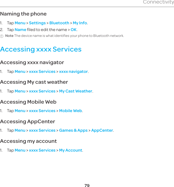 79ConnectivityNaming the phone1. Tap Menu &gt; Settings &gt; Bluetooth &gt; My Info.2. Tap Name filed to edit the name &gt; OK.Note The device name is what identifies your phone to Bluetooth network.Accessing xxxx ServicesAccessing xxxx navigator1. Tap Menu &gt; xxxx Services &gt; xxxx navigator.Accessing My cast weather1. Tap Menu &gt; xxxx Services &gt; My Cast Weather.Accessing Mobile Web1. Tap Menu &gt; xxxx Services &gt; Mobile Web.Accessing AppCenter1. Tap Menu &gt; xxxx Services &gt; Games &amp; Apps &gt; AppCenter.Accessing my account1. Tap Menu &gt; xxxx Services &gt; My Account.