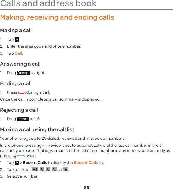 85Making, receiving and ending callsMaking a call1. Tap  .2.  Enter the area code and phone number.3. Tap Call.Answering a call1. Drag   to right.Ending a call1. Press   during a call.Once the call is complete, a call summary is displayed.Rejecting a call1. Drag   to left.Making a call using the call listYour phone logs up to 20 dialed, received and missed call numbers.In the phone, pressing   twice is set to automatically dial the last call number in the all calls list you made. That is, you can call the last dialed number in any menus conveniently by pressing   twice.1. Tap   &gt; Recent Calls to display the Recent Calls list.2.  Tap to select  ,  ,  ,  , or  .3.  Select a number.Calls and address book