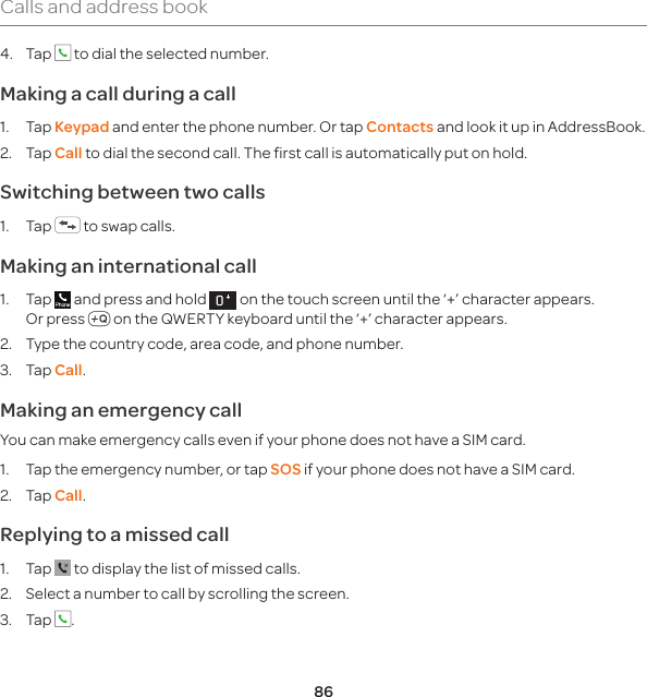86Calls and address book4. Tap   to dial the selected number.Making a call during a call1. Tap Keypad and enter the phone number. Or tap Contacts and look it up in AddressBook. 2. Tap Call to dial the second call. The first call is automatically put on hold.Switching between two calls1. Tap   to swap calls.Making an international call1. Tap   and press and hold   on the touch screen until the ‘+’ character appears.  Or press m on the QWERTY keyboard until the ‘+’ character appears.2.  Type the country code, area code, and phone number.3. Tap Call. Making an emergency callYou can make emergency calls even if your phone does not have a SIM card.1.  Tap the emergency number, or tap SOS if your phone does not have a SIM card.2. Tap Call.Replying to a missed call1. Tap   to display the list of missed calls. 2.  Select a number to call by scrolling the screen.3. Tap  .