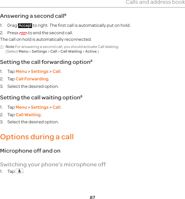 87Calls and address bookAnswering a second callN1. Drag   to right. The first call is automatically put on hold.2. Press   to end the second call. The call on hold is automatically reconnected.Note For answering a second call, you should activate Call Waiting. (Select Menu &gt; Settings &gt; Call &gt; Call Waiting &gt; Active.)Setting the call forwarding optionN1. Tap Menu &gt; Settings &gt; Call.2. Tap Call Forwarding.3.  Select the desired option.Setting the call waiting optionN1. Tap Menu &gt; Settings &gt; Call.2. Tap Call Waiting.3.  Select the desired option.Options during a callMicrophone off and on Switching your phone’s microphone off1. Tap  .