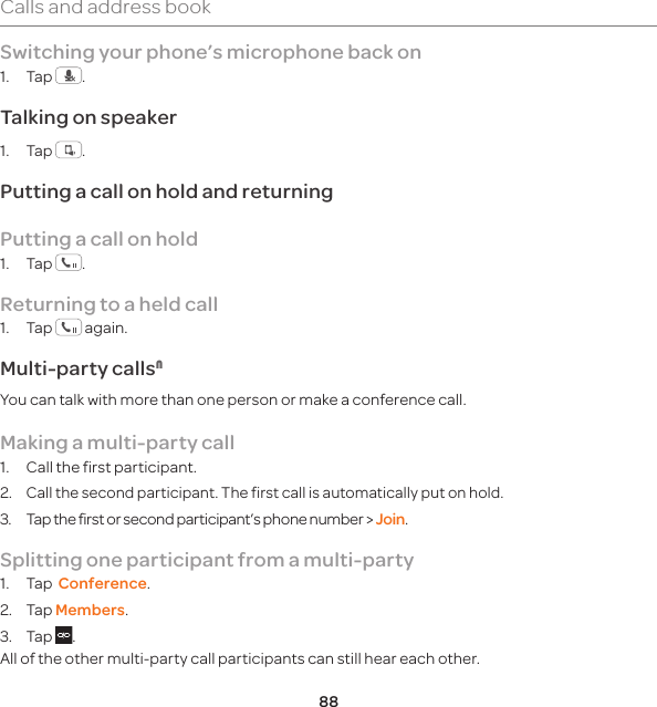 88Calls and address bookSwitching your phone’s microphone back on1. Tap  .Talking on speaker1. Tap  .Putting a call on hold and returningPutting a call on hold1. Tap  .Returning to a held call1. Tap   again.Multi-party callsNYou can talk with more than one person or make a conference call. Making a multi-party call1.  Call the first participant.2. Call the second participant. The first call is automatically put on hold.3.  Tap the first or second participant’s phone number &gt; Join. Splitting one participant from a multi-party1. Tap  Conference.2. Tap Members.3. Tap  .All of the other multi-party call participants can still hear each other.