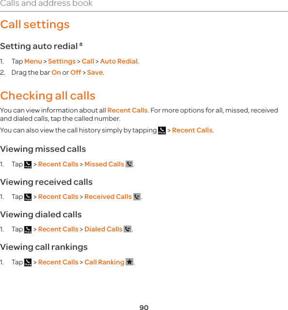 90Calls and address bookCall settings Setting auto redial N1. Tap Menu &gt; Settings &gt; Call &gt; Auto Redial.2.  Drag the bar On or Off &gt; Save.Checking all callsYou can view information about all Recent Calls. For more options for all, missed, received and dialed calls, tap the called number. You can also view the call history simply by tapping   &gt; Recent Calls.Viewing missed calls1. Tap   &gt; Recent Calls &gt; Missed Calls  .Viewing received calls1. Tap   &gt; Recent Calls &gt; Received Calls  .Viewing dialed calls1. Tap   &gt; Recent Calls &gt; Dialed Calls  .Viewing call rankings1. Tap   &gt; Recent Calls &gt; Call Ranking  .