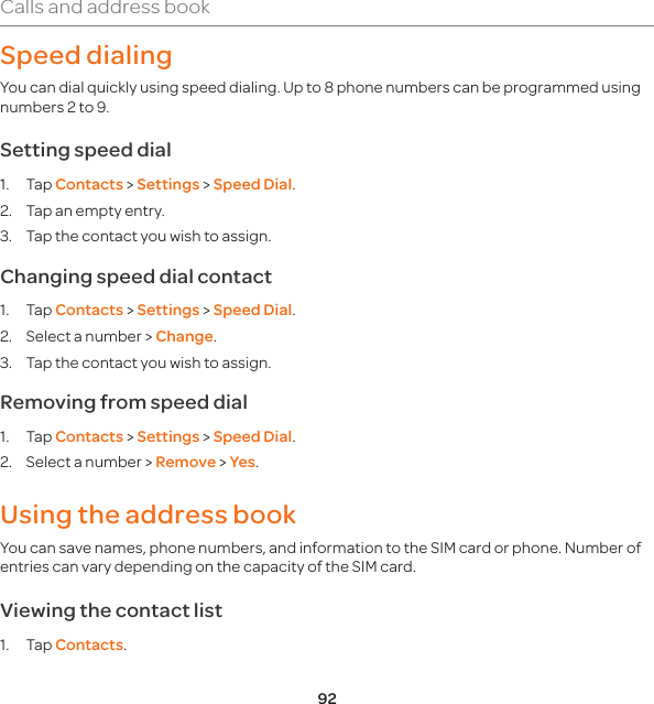 92Calls and address bookSpeed dialingYou can dial quickly using speed dialing. Up to 8 phone numbers can be programmed using numbers 2 to 9. Setting speed dial1. Tap Contacts &gt; Settings &gt; Speed Dial.2.  Tap an empty entry. 3.  Tap the contact you wish to assign.Changing speed dial contact 1. Tap Contacts &gt; Settings &gt; Speed Dial.2.  Select a number &gt; Change.  3.  Tap the contact you wish to assign.Removing from speed dial1. Tap Contacts &gt; Settings &gt; Speed Dial.2.  Select a number &gt; Remove &gt; Yes.Using the address bookYou can save names, phone numbers, and information to the SIM card or phone. Number of entries can vary depending on the capacity of the SIM card.Viewing the contact list1. Tap Contacts.
