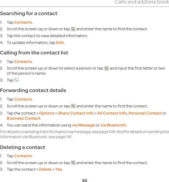 93Calls and address bookSearching for a contact 1. Tap Contacts.2.  Scroll the screen up or down or tap   and enter the name to find the contact. 3.  Tap the contact to view detailed information.4.  To update information, tap Edit. Calling from the contact list1. Tap Contacts.2.  Scroll the screen up or down to select a person or tap   and input the first letter or two of the person’s name.3. Tap  .Forwarding contact details1. Tap Contacts.2.  Scroll the screen up or down or tap   and enter the name to find the contact.3.  Tap the contact &gt; Options &gt; Share Contact Info &gt; All Contact Info, Personal Contact or Business Contact.4.  You can send the information using via Message or via Bluetooth.For details on sending the information via message, see page 105. And for details on sending the information via Bluetooth, see page 141.Deleting a contact 1. Tap Contacts.2.  Scroll the screen up or down or tap   and enter the name to find the contact.3.  Tap the contact &gt; Delete &gt; Yes.